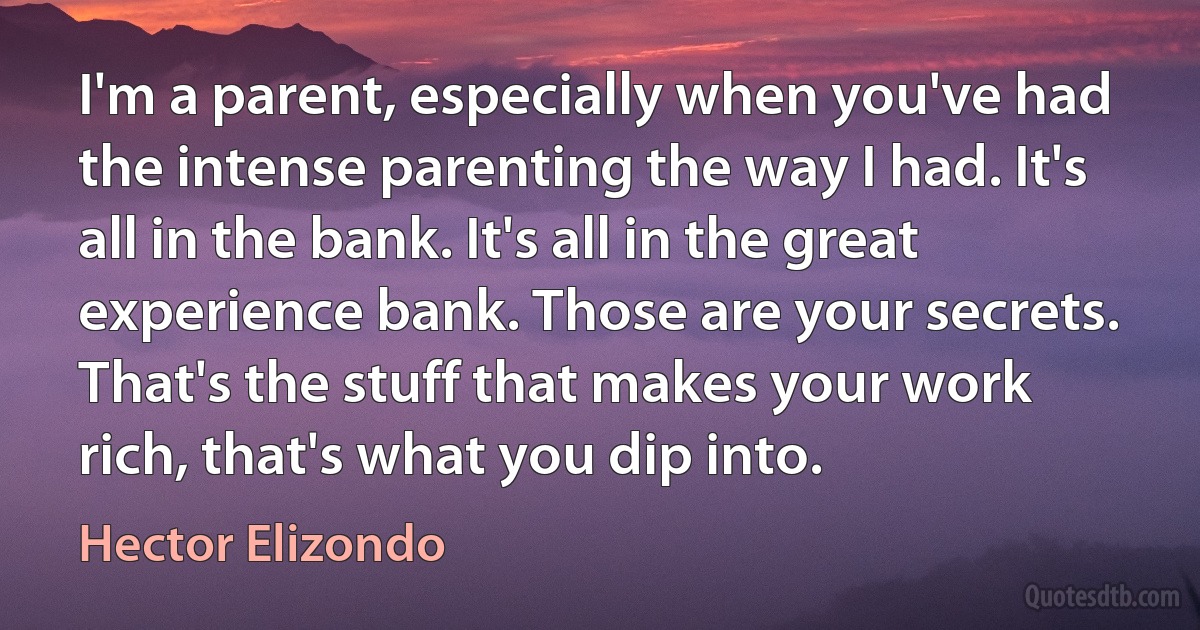 I'm a parent, especially when you've had the intense parenting the way I had. It's all in the bank. It's all in the great experience bank. Those are your secrets. That's the stuff that makes your work rich, that's what you dip into. (Hector Elizondo)