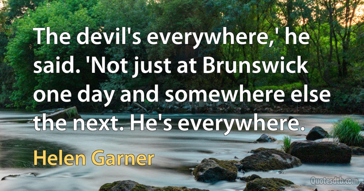 The devil's everywhere,' he said. 'Not just at Brunswick one day and somewhere else the next. He's everywhere. (Helen Garner)