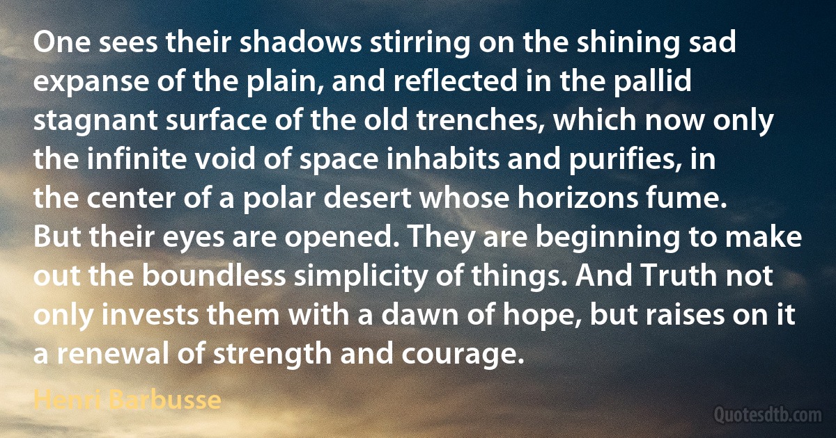 One sees their shadows stirring on the shining sad expanse of the plain, and reflected in the pallid stagnant surface of the old trenches, which now only the infinite void of space inhabits and purifies, in the center of a polar desert whose horizons fume.
But their eyes are opened. They are beginning to make out the boundless simplicity of things. And Truth not only invests them with a dawn of hope, but raises on it a renewal of strength and courage. (Henri Barbusse)