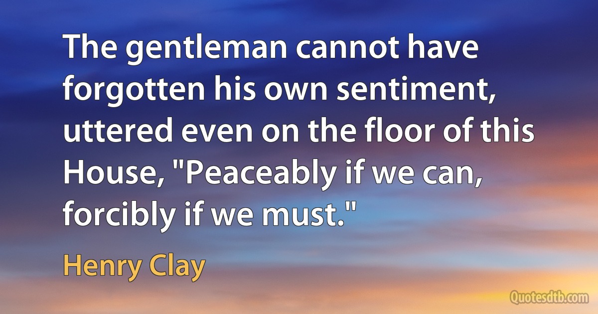 The gentleman cannot have forgotten his own sentiment, uttered even on the floor of this House, "Peaceably if we can, forcibly if we must." (Henry Clay)