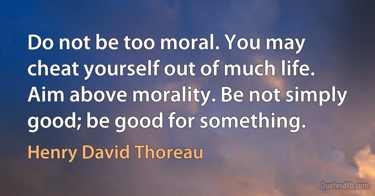 Do not be too moral. You may cheat yourself out of much life. Aim above morality. Be not simply good; be good for something. (Henry David Thoreau)