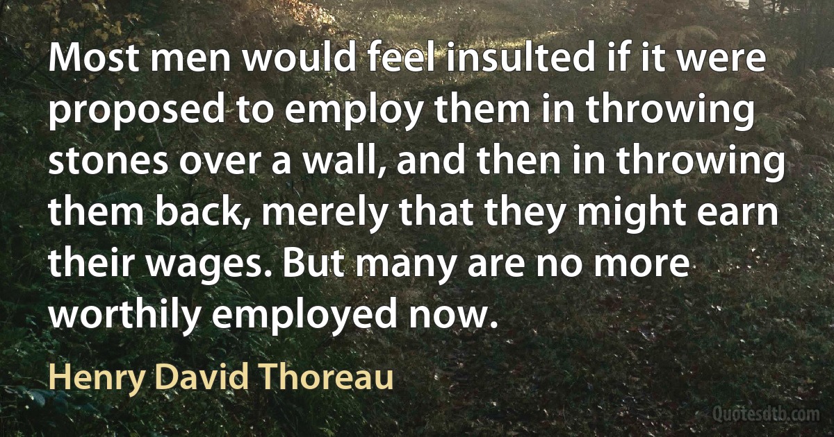 Most men would feel insulted if it were proposed to employ them in throwing stones over a wall, and then in throwing them back, merely that they might earn their wages. But many are no more worthily employed now. (Henry David Thoreau)