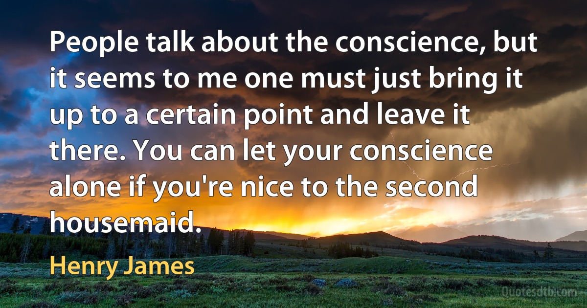 People talk about the conscience, but it seems to me one must just bring it up to a certain point and leave it there. You can let your conscience alone if you're nice to the second housemaid. (Henry James)