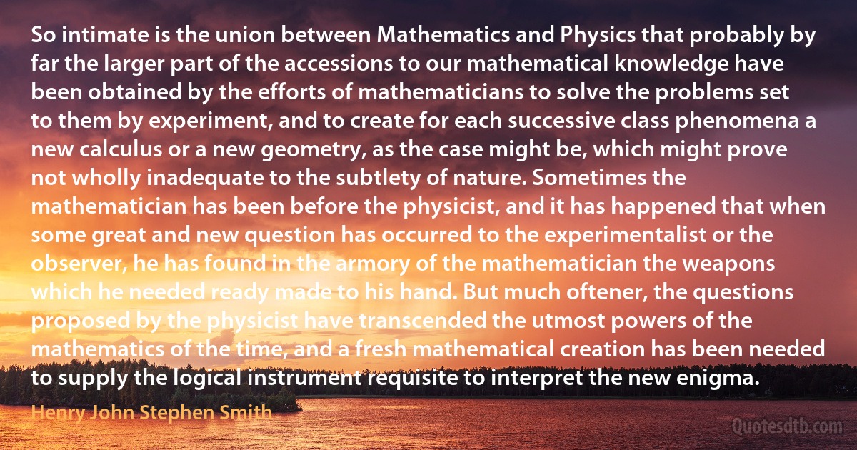 So intimate is the union between Mathematics and Physics that probably by far the larger part of the accessions to our mathematical knowledge have been obtained by the efforts of mathematicians to solve the problems set to them by experiment, and to create for each successive class phenomena a new calculus or a new geometry, as the case might be, which might prove not wholly inadequate to the subtlety of nature. Sometimes the mathematician has been before the physicist, and it has happened that when some great and new question has occurred to the experimentalist or the observer, he has found in the armory of the mathematician the weapons which he needed ready made to his hand. But much oftener, the questions proposed by the physicist have transcended the utmost powers of the mathematics of the time, and a fresh mathematical creation has been needed to supply the logical instrument requisite to interpret the new enigma. (Henry John Stephen Smith)