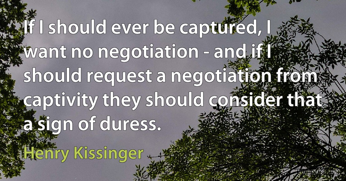 If I should ever be captured, I want no negotiation - and if I should request a negotiation from captivity they should consider that a sign of duress. (Henry Kissinger)