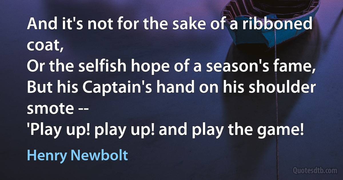 And it's not for the sake of a ribboned coat,
Or the selfish hope of a season's fame,
But his Captain's hand on his shoulder smote --
'Play up! play up! and play the game! (Henry Newbolt)