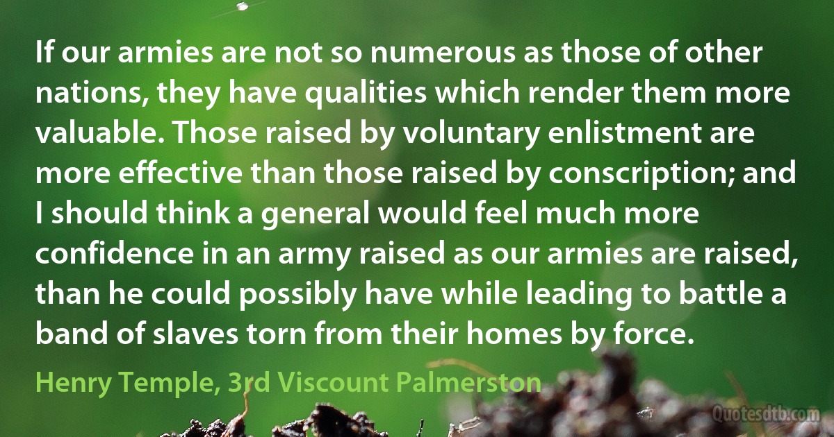 If our armies are not so numerous as those of other nations, they have qualities which render them more valuable. Those raised by voluntary enlistment are more effective than those raised by conscription; and I should think a general would feel much more confidence in an army raised as our armies are raised, than he could possibly have while leading to battle a band of slaves torn from their homes by force. (Henry Temple, 3rd Viscount Palmerston)