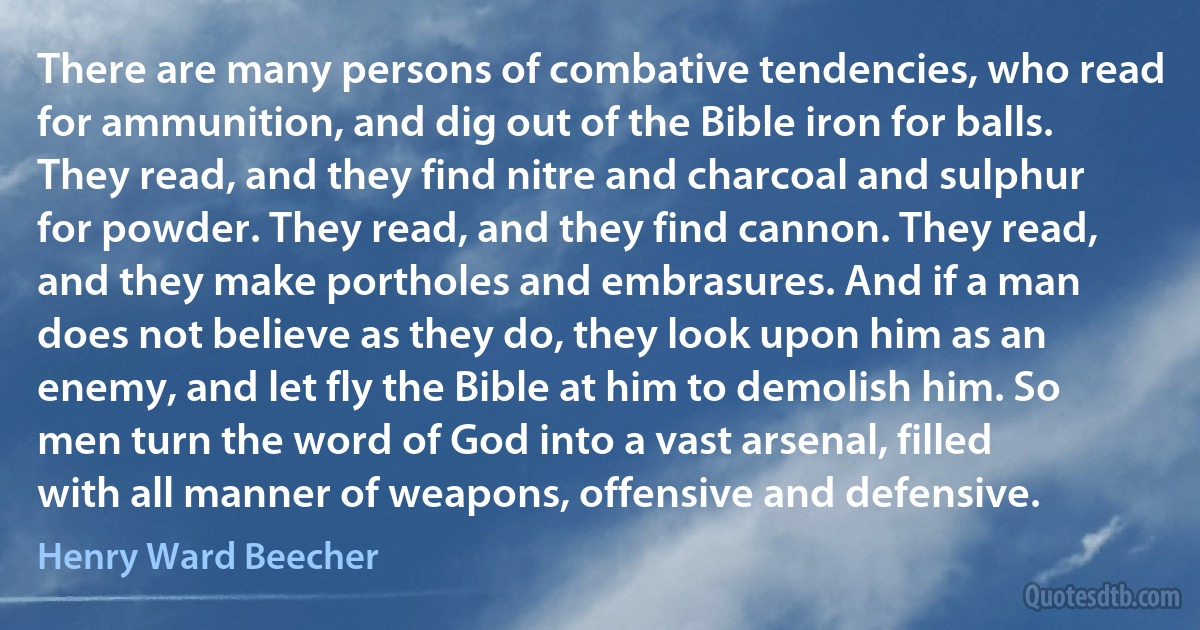 There are many persons of combative tendencies, who read for ammunition, and dig out of the Bible iron for balls. They read, and they find nitre and charcoal and sulphur for powder. They read, and they find cannon. They read, and they make portholes and embrasures. And if a man does not believe as they do, they look upon him as an enemy, and let fly the Bible at him to demolish him. So men turn the word of God into a vast arsenal, filled with all manner of weapons, offensive and defensive. (Henry Ward Beecher)