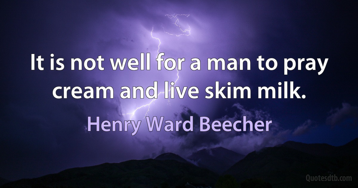 It is not well for a man to pray cream and live skim milk. (Henry Ward Beecher)