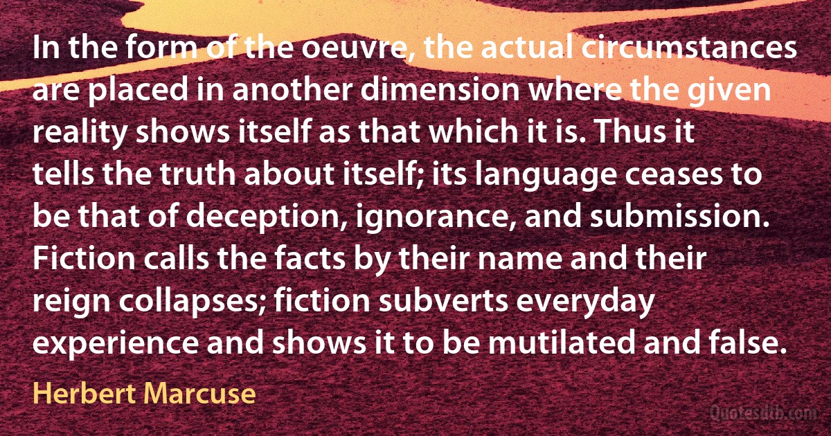 In the form of the oeuvre, the actual circumstances are placed in another dimension where the given reality shows itself as that which it is. Thus it tells the truth about itself; its language ceases to be that of deception, ignorance, and submission. Fiction calls the facts by their name and their reign collapses; fiction subverts everyday experience and shows it to be mutilated and false. (Herbert Marcuse)