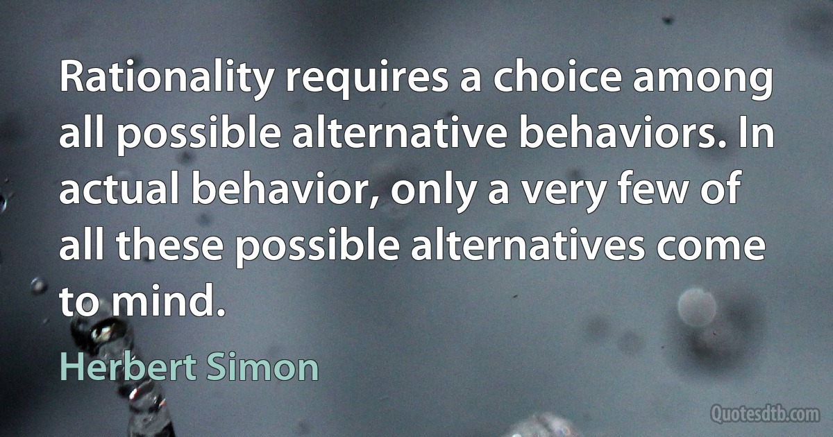 Rationality requires a choice among all possible alternative behaviors. In actual behavior, only a very few of all these possible alternatives come to mind. (Herbert Simon)