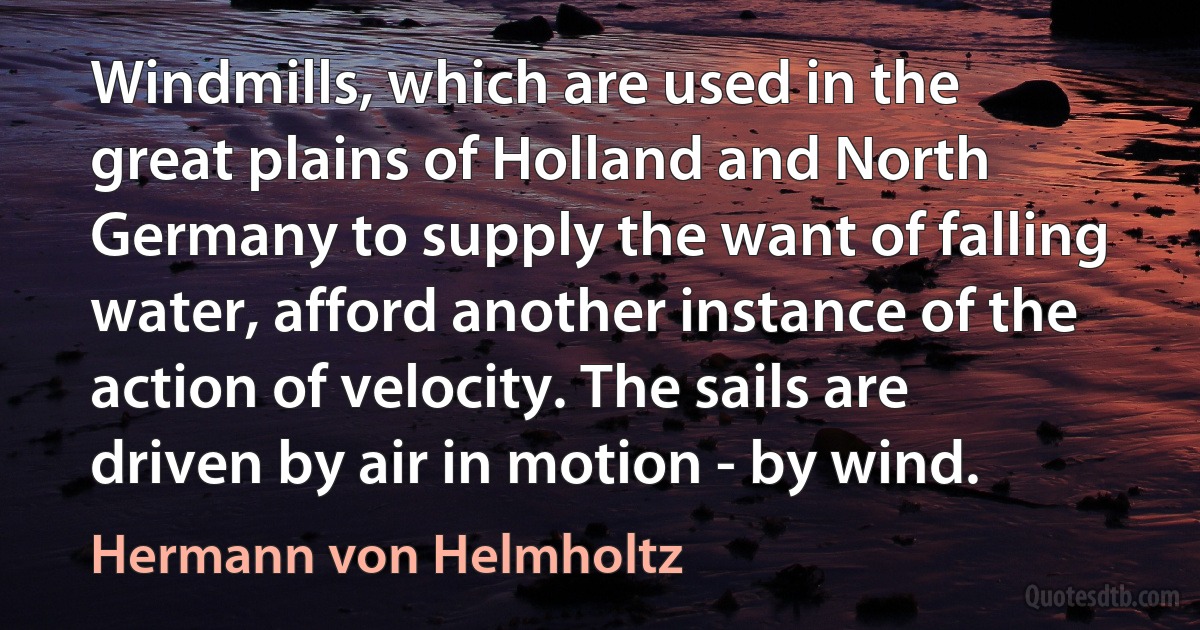 Windmills, which are used in the great plains of Holland and North Germany to supply the want of falling water, afford another instance of the action of velocity. The sails are driven by air in motion - by wind. (Hermann von Helmholtz)