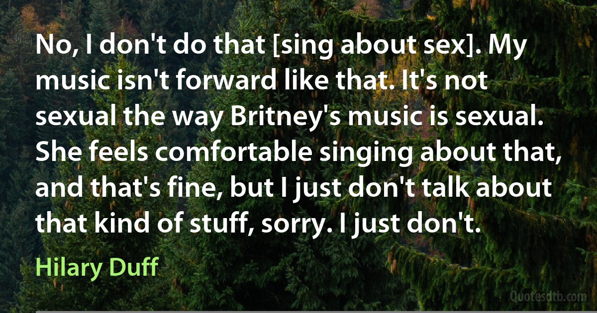 No, I don't do that [sing about sex]. My music isn't forward like that. It's not sexual the way Britney's music is sexual. She feels comfortable singing about that, and that's fine, but I just don't talk about that kind of stuff, sorry. I just don't. (Hilary Duff)