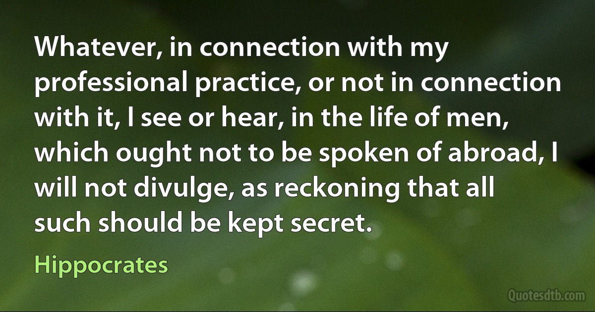 Whatever, in connection with my professional practice, or not in connection with it, I see or hear, in the life of men, which ought not to be spoken of abroad, I will not divulge, as reckoning that all such should be kept secret. (Hippocrates)