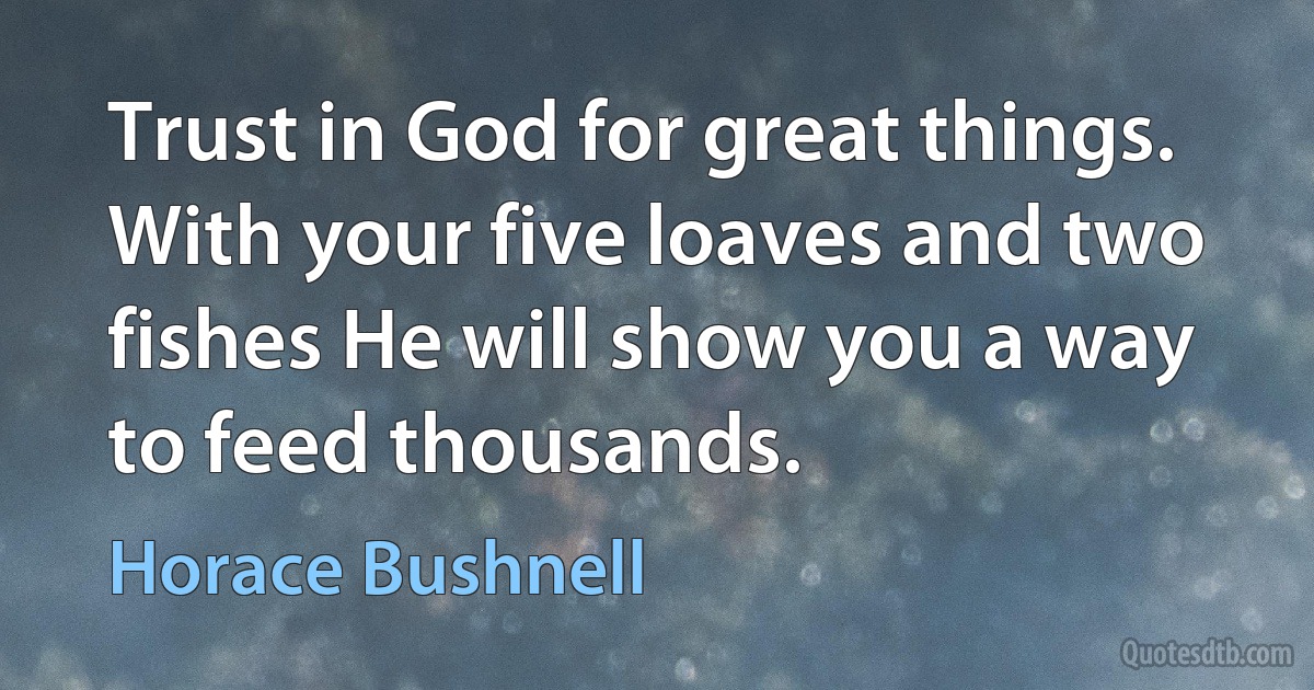 Trust in God for great things. With your five loaves and two fishes He will show you a way to feed thousands. (Horace Bushnell)