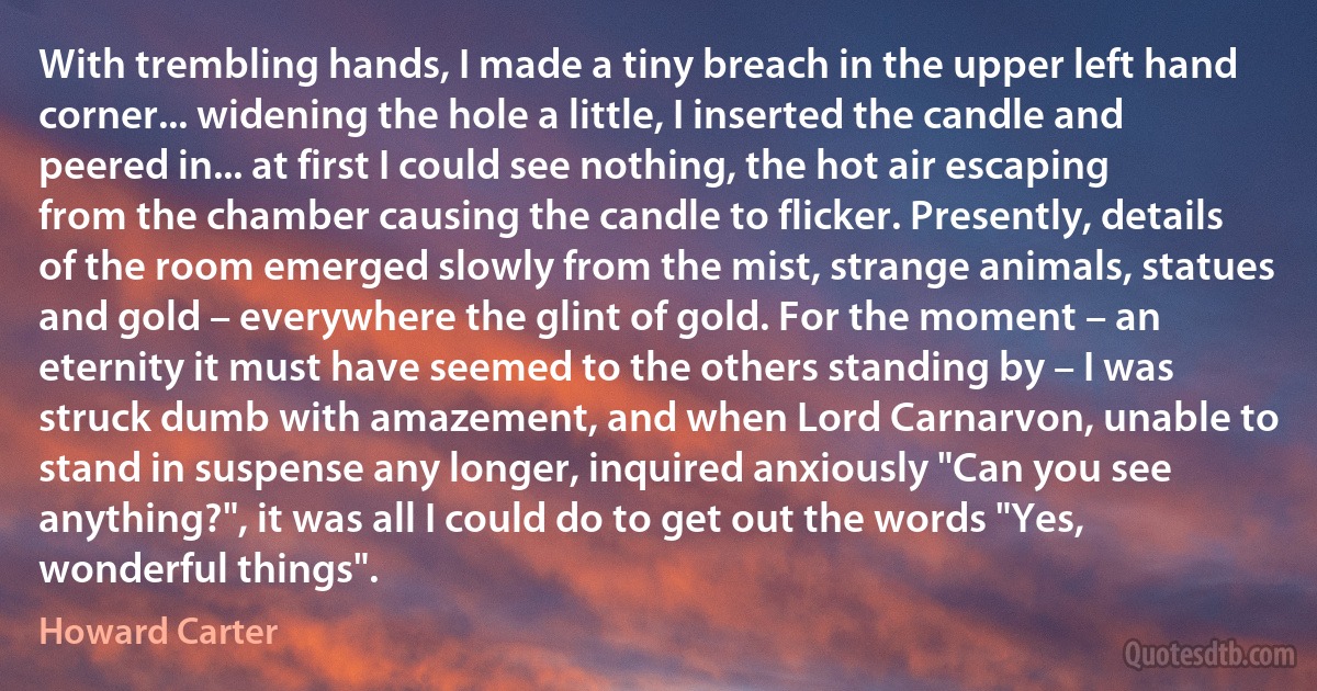 With trembling hands, I made a tiny breach in the upper left hand corner... widening the hole a little, I inserted the candle and peered in... at first I could see nothing, the hot air escaping from the chamber causing the candle to flicker. Presently, details of the room emerged slowly from the mist, strange animals, statues and gold – everywhere the glint of gold. For the moment – an eternity it must have seemed to the others standing by – I was struck dumb with amazement, and when Lord Carnarvon, unable to stand in suspense any longer, inquired anxiously "Can you see anything?", it was all I could do to get out the words "Yes, wonderful things". (Howard Carter)