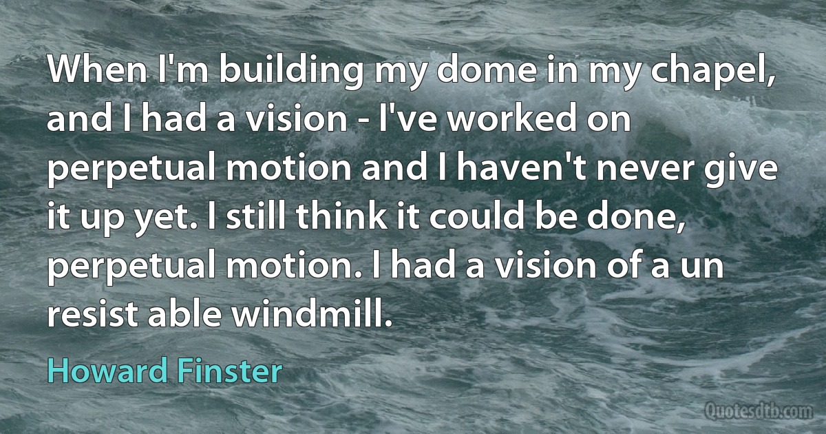 When I'm building my dome in my chapel, and I had a vision - I've worked on perpetual motion and I haven't never give it up yet. I still think it could be done, perpetual motion. I had a vision of a un resist able windmill. (Howard Finster)