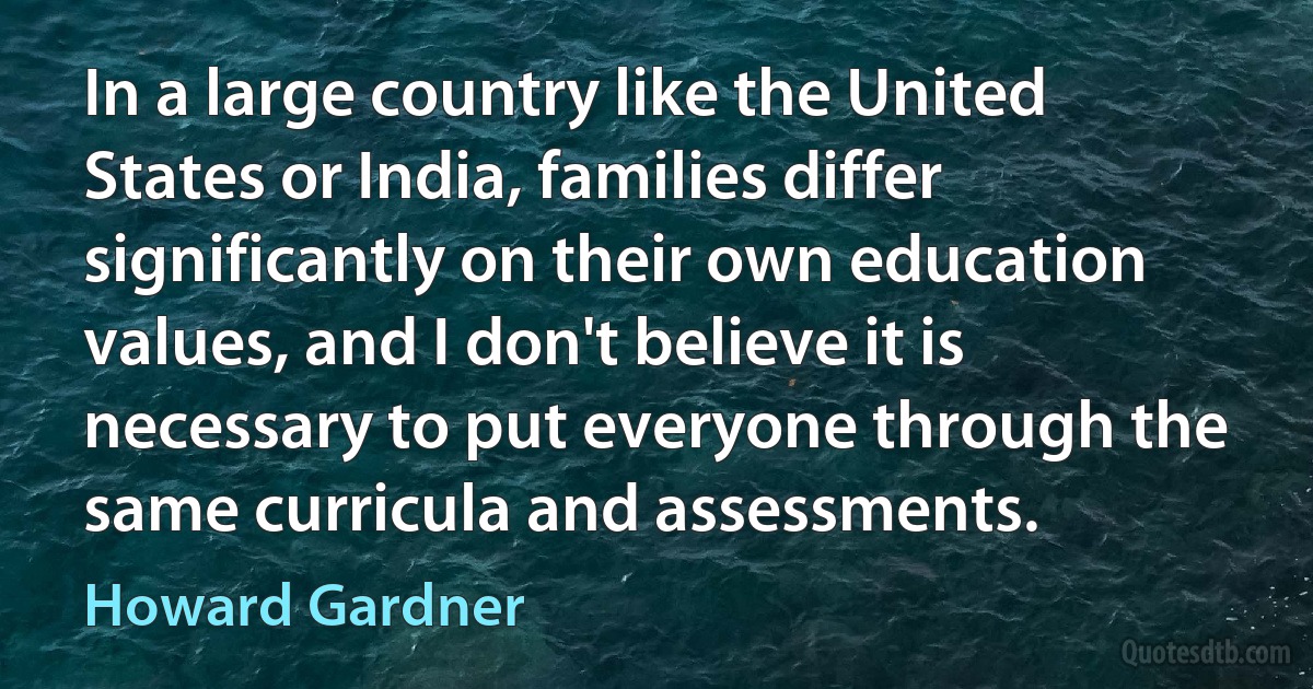 In a large country like the United States or India, families differ significantly on their own education values, and I don't believe it is necessary to put everyone through the same curricula and assessments. (Howard Gardner)