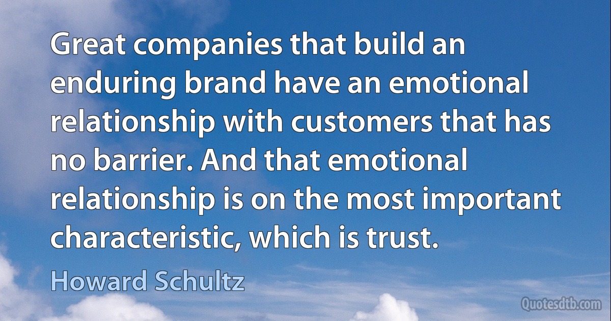 Great companies that build an enduring brand have an emotional relationship with customers that has no barrier. And that emotional relationship is on the most important characteristic, which is trust. (Howard Schultz)