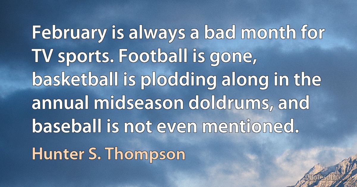 February is always a bad month for TV sports. Football is gone, basketball is plodding along in the annual midseason doldrums, and baseball is not even mentioned. (Hunter S. Thompson)