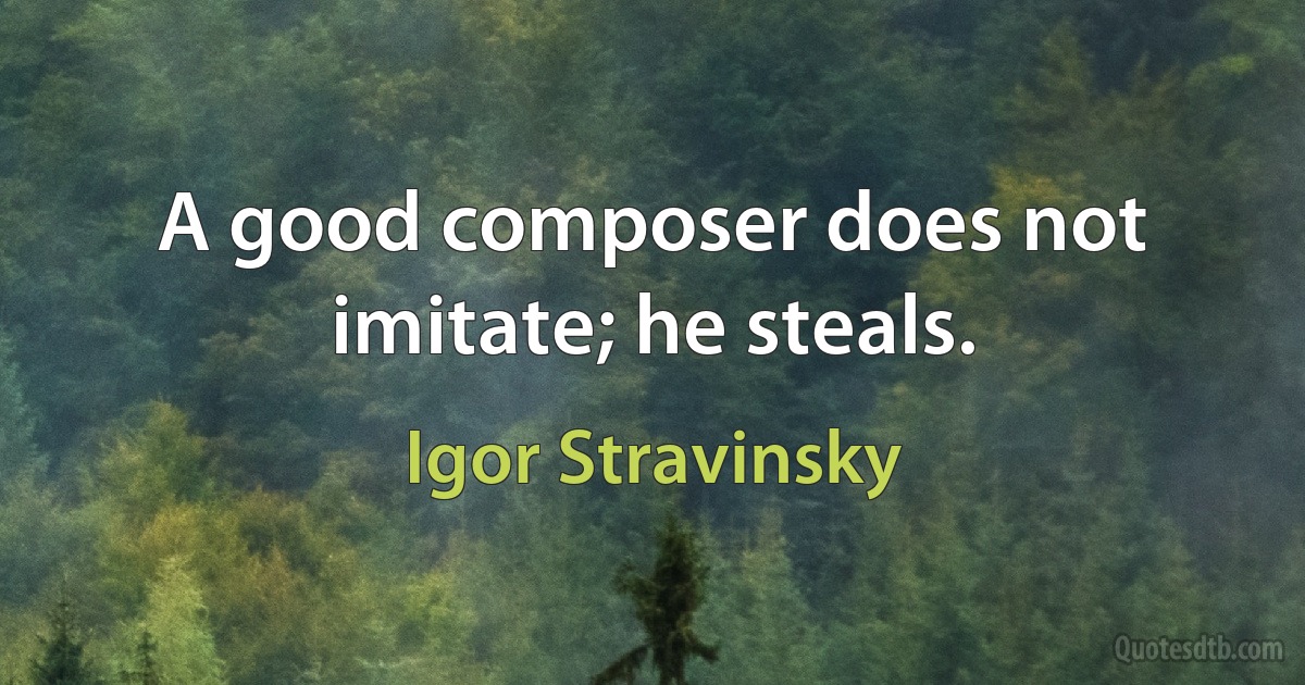 A good composer does not imitate; he steals. (Igor Stravinsky)