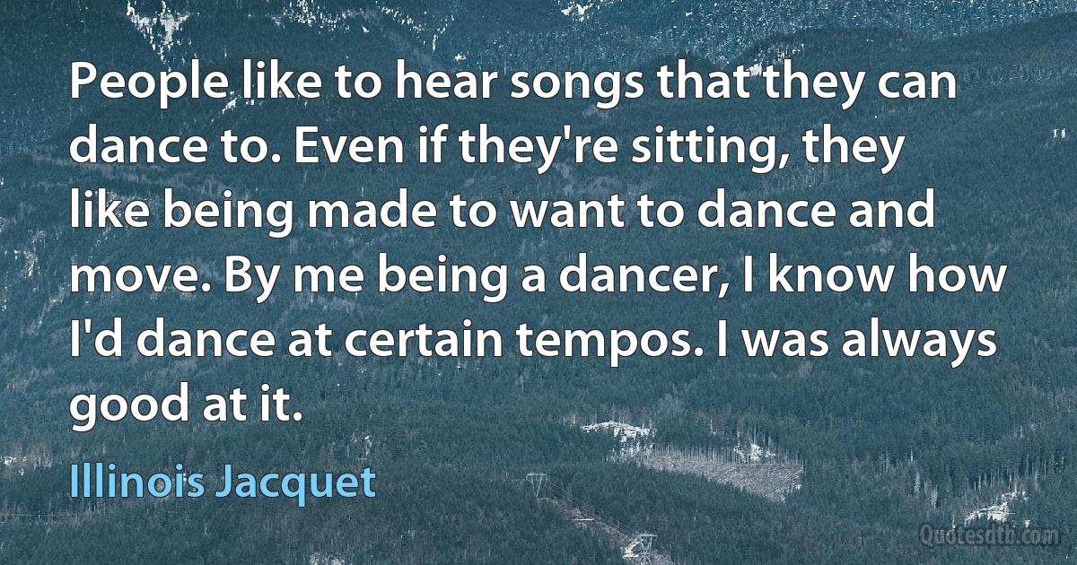 People like to hear songs that they can dance to. Even if they're sitting, they like being made to want to dance and move. By me being a dancer, I know how I'd dance at certain tempos. I was always good at it. (Illinois Jacquet)