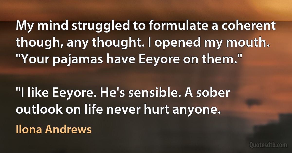 My mind struggled to formulate a coherent though, any thought. I opened my mouth. "Your pajamas have Eeyore on them."

"I like Eeyore. He's sensible. A sober outlook on life never hurt anyone. (Ilona Andrews)