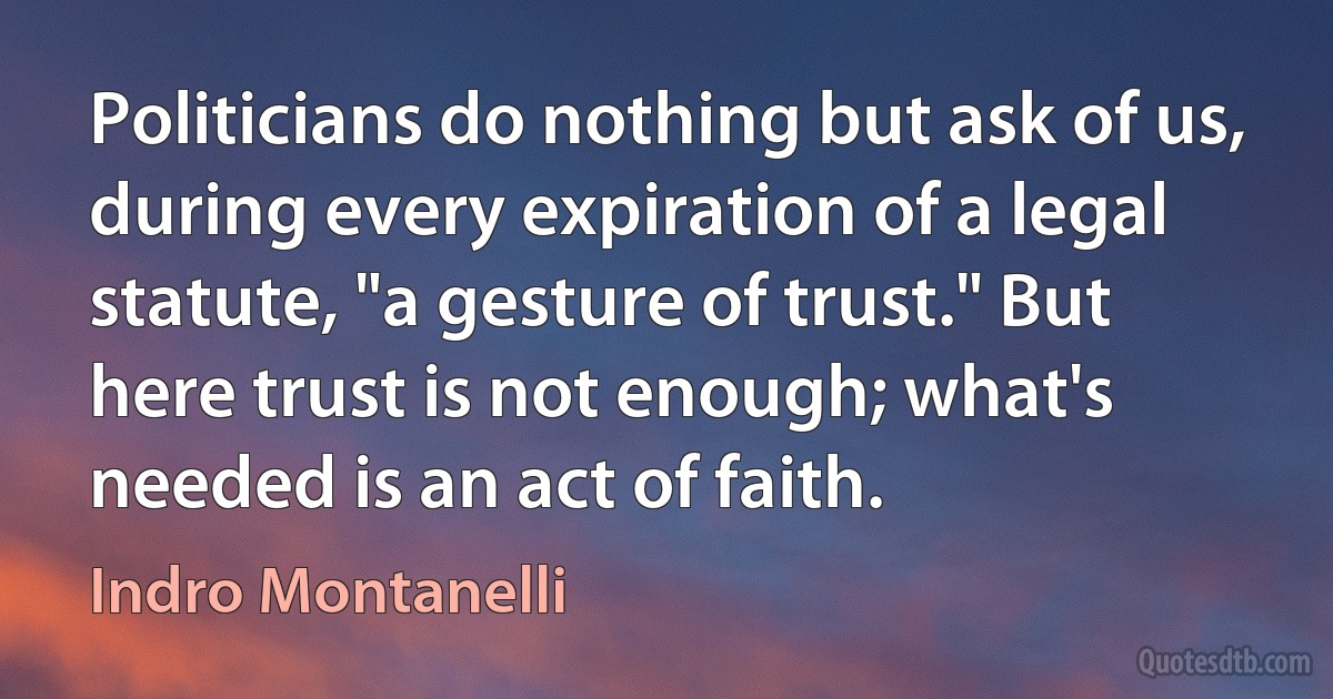 Politicians do nothing but ask of us, during every expiration of a legal statute, "a gesture of trust." But here trust is not enough; what's needed is an act of faith. (Indro Montanelli)