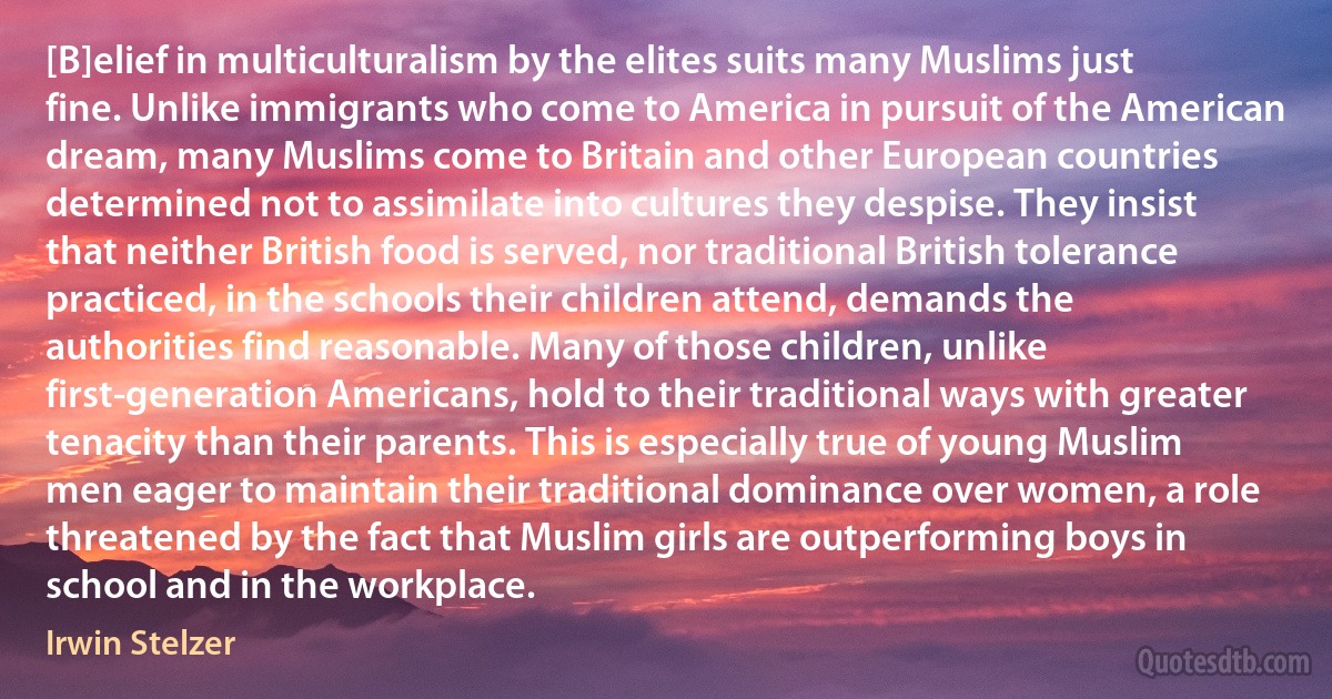 [B]elief in multiculturalism by the elites suits many Muslims just fine. Unlike immigrants who come to America in pursuit of the American dream, many Muslims come to Britain and other European countries determined not to assimilate into cultures they despise. They insist that neither British food is served, nor traditional British tolerance practiced, in the schools their children attend, demands the authorities find reasonable. Many of those children, unlike first-generation Americans, hold to their traditional ways with greater tenacity than their parents. This is especially true of young Muslim men eager to maintain their traditional dominance over women, a role threatened by the fact that Muslim girls are outperforming boys in school and in the workplace. (Irwin Stelzer)