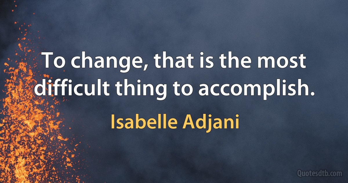 To change, that is the most difficult thing to accomplish. (Isabelle Adjani)