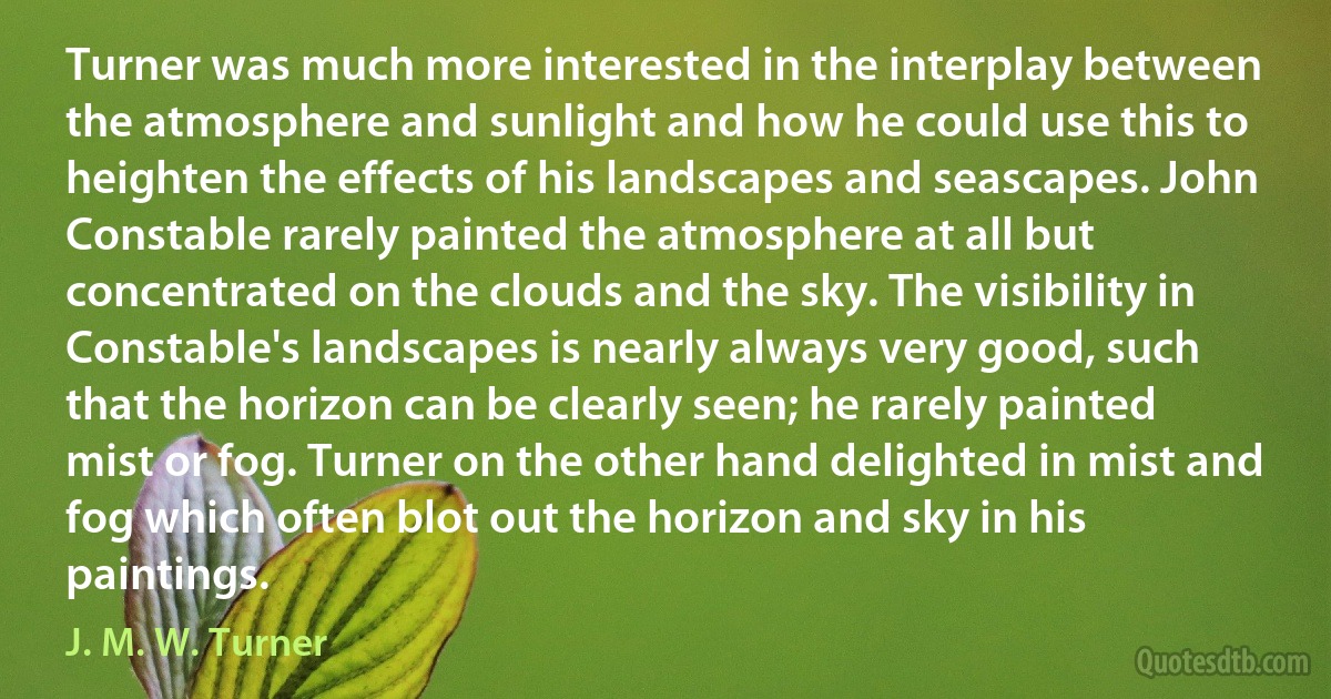 Turner was much more interested in the interplay between the atmosphere and sunlight and how he could use this to heighten the effects of his landscapes and seascapes. John Constable rarely painted the atmosphere at all but concentrated on the clouds and the sky. The visibility in Constable's landscapes is nearly always very good, such that the horizon can be clearly seen; he rarely painted mist or fog. Turner on the other hand delighted in mist and fog which often blot out the horizon and sky in his paintings. (J. M. W. Turner)