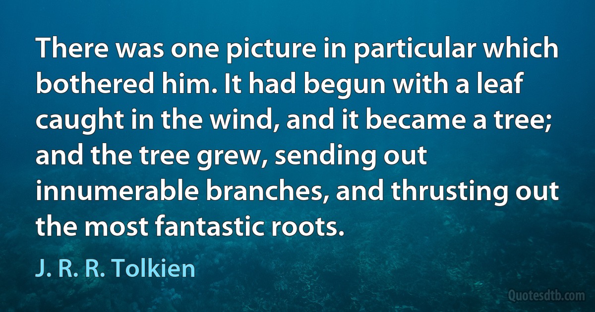 There was one picture in particular which bothered him. It had begun with a leaf caught in the wind, and it became a tree; and the tree grew, sending out innumerable branches, and thrusting out the most fantastic roots. (J. R. R. Tolkien)