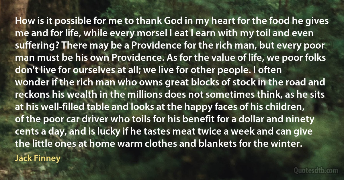 How is it possible for me to thank God in my heart for the food he gives me and for life, while every morsel I eat I earn with my toil and even suffering? There may be a Providence for the rich man, but every poor man must be his own Providence. As for the value of life, we poor folks don't live for ourselves at all; we live for other people. I often wonder if the rich man who owns great blocks of stock in the road and reckons his wealth in the millions does not sometimes think, as he sits at his well-filled table and looks at the happy faces of his children, of the poor car driver who toils for his benefit for a dollar and ninety cents a day, and is lucky if he tastes meat twice a week and can give the little ones at home warm clothes and blankets for the winter. (Jack Finney)