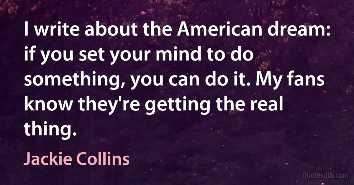 I write about the American dream: if you set your mind to do something, you can do it. My fans know they're getting the real thing. (Jackie Collins)