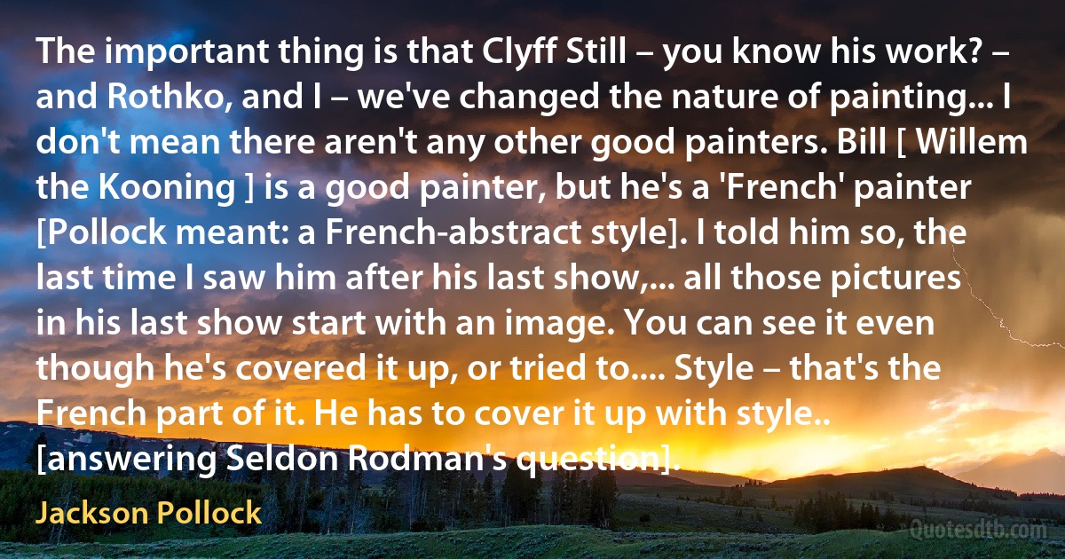 The important thing is that Clyff Still – you know his work? – and Rothko, and I – we've changed the nature of painting... I don't mean there aren't any other good painters. Bill [ Willem the Kooning ] is a good painter, but he's a 'French' painter [Pollock meant: a French-abstract style]. I told him so, the last time I saw him after his last show,... all those pictures in his last show start with an image. You can see it even though he's covered it up, or tried to.... Style – that's the French part of it. He has to cover it up with style.. [answering Seldon Rodman's question]. (Jackson Pollock)