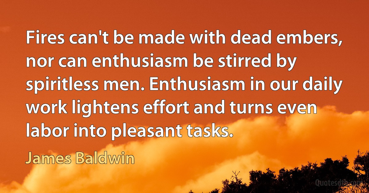 Fires can't be made with dead embers, nor can enthusiasm be stirred by spiritless men. Enthusiasm in our daily work lightens effort and turns even labor into pleasant tasks. (James Baldwin)