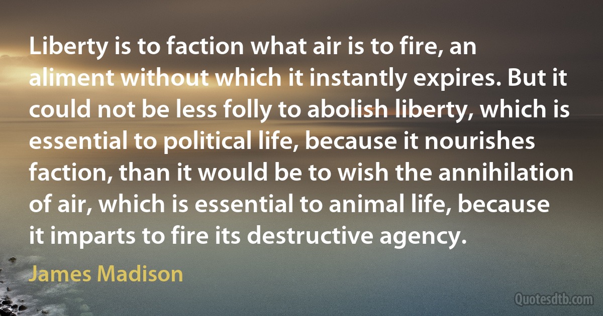 Liberty is to faction what air is to fire, an aliment without which it instantly expires. But it could not be less folly to abolish liberty, which is essential to political life, because it nourishes faction, than it would be to wish the annihilation of air, which is essential to animal life, because it imparts to fire its destructive agency. (James Madison)