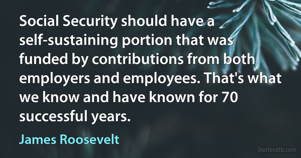 Social Security should have a self-sustaining portion that was funded by contributions from both employers and employees. That's what we know and have known for 70 successful years. (James Roosevelt)