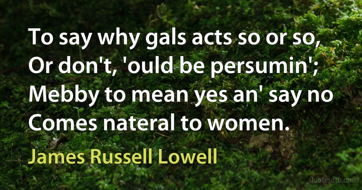 To say why gals acts so or so,
Or don't, 'ould be persumin';
Mebby to mean yes an' say no
Comes nateral to women. (James Russell Lowell)