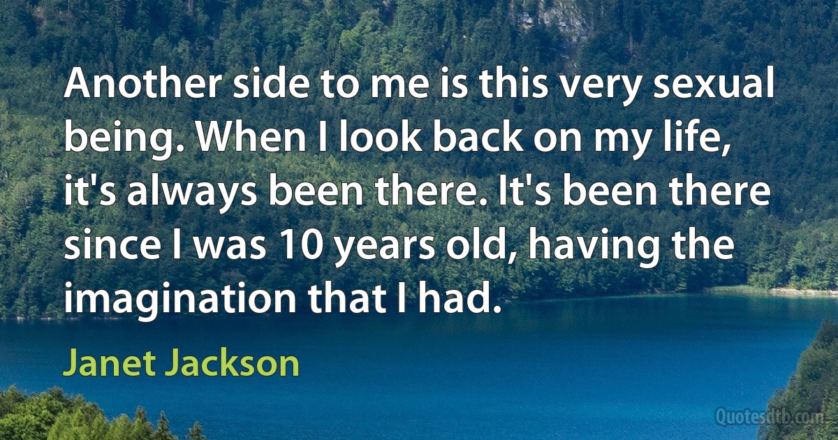 Another side to me is this very sexual being. When I look back on my life, it's always been there. It's been there since I was 10 years old, having the imagination that I had. (Janet Jackson)