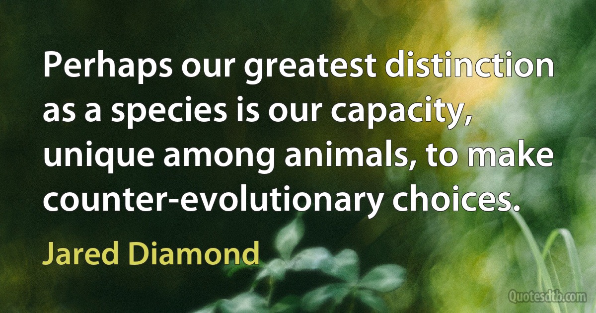 Perhaps our greatest distinction as a species is our capacity, unique among animals, to make counter-evolutionary choices. (Jared Diamond)