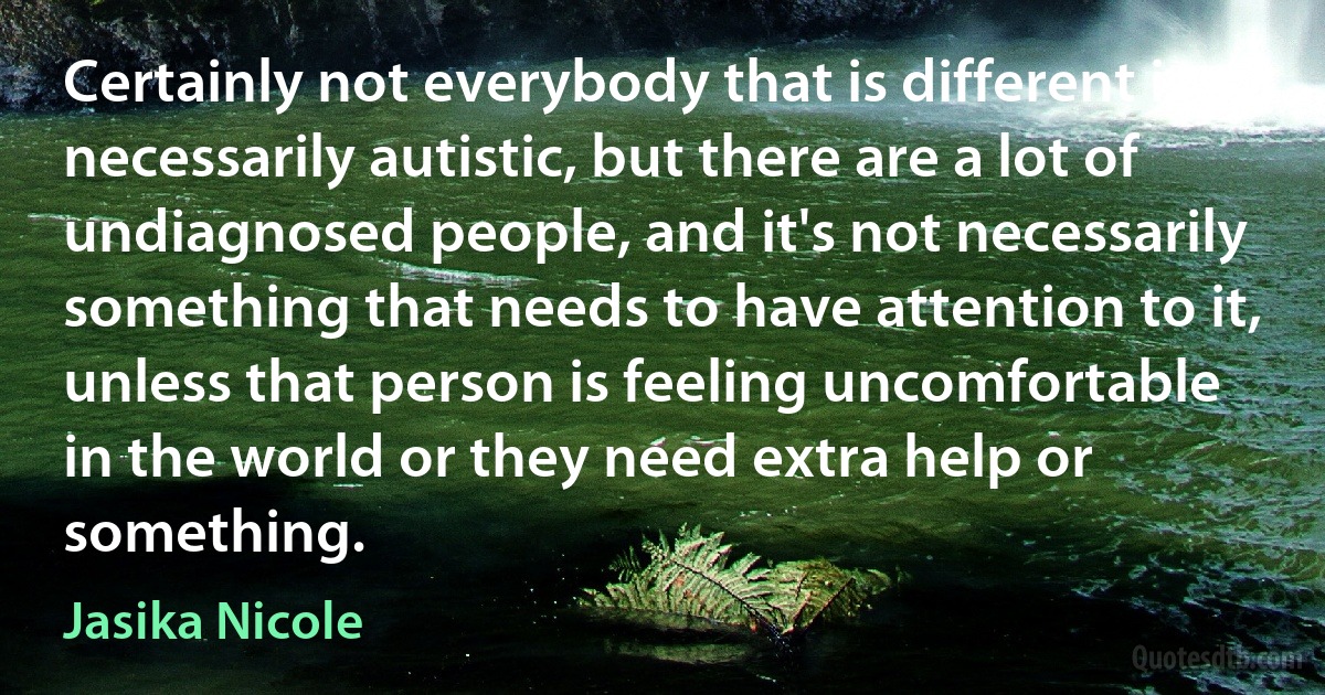 Certainly not everybody that is different is necessarily autistic, but there are a lot of undiagnosed people, and it's not necessarily something that needs to have attention to it, unless that person is feeling uncomfortable in the world or they need extra help or something. (Jasika Nicole)