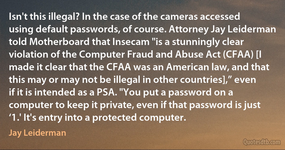 Isn't this illegal? In the case of the cameras accessed using default passwords, of course. Attorney Jay Leiderman told Motherboard that Insecam "is a stunningly clear violation of the Computer Fraud and Abuse Act (CFAA) [I made it clear that the CFAA was an American law, and that this may or may not be illegal in other countries],” even if it is intended as a PSA. "You put a password on a computer to keep it private, even if that password is just ‘1.' It's entry into a protected computer. (Jay Leiderman)