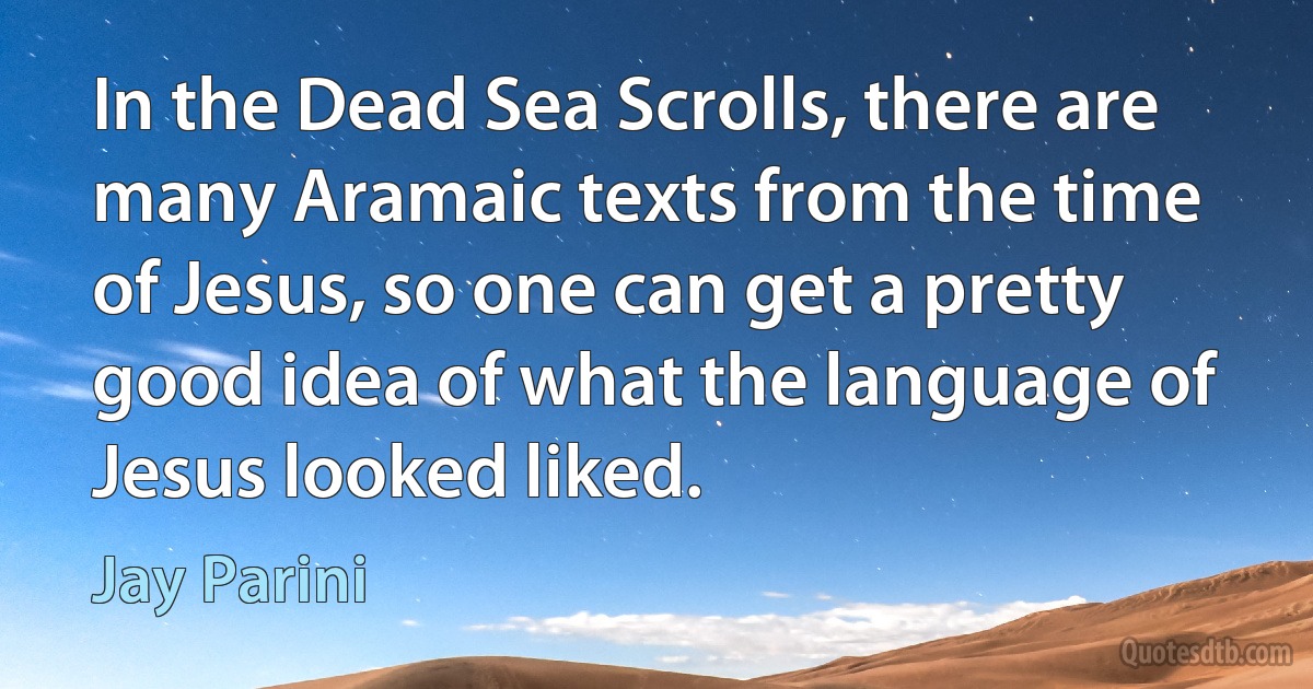 In the Dead Sea Scrolls, there are many Aramaic texts from the time of Jesus, so one can get a pretty good idea of what the language of Jesus looked liked. (Jay Parini)