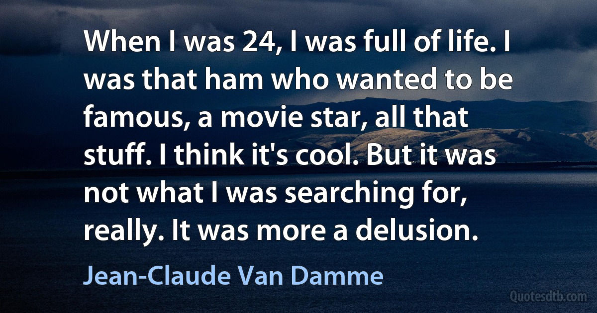 When I was 24, I was full of life. I was that ham who wanted to be famous, a movie star, all that stuff. I think it's cool. But it was not what I was searching for, really. It was more a delusion. (Jean-Claude Van Damme)