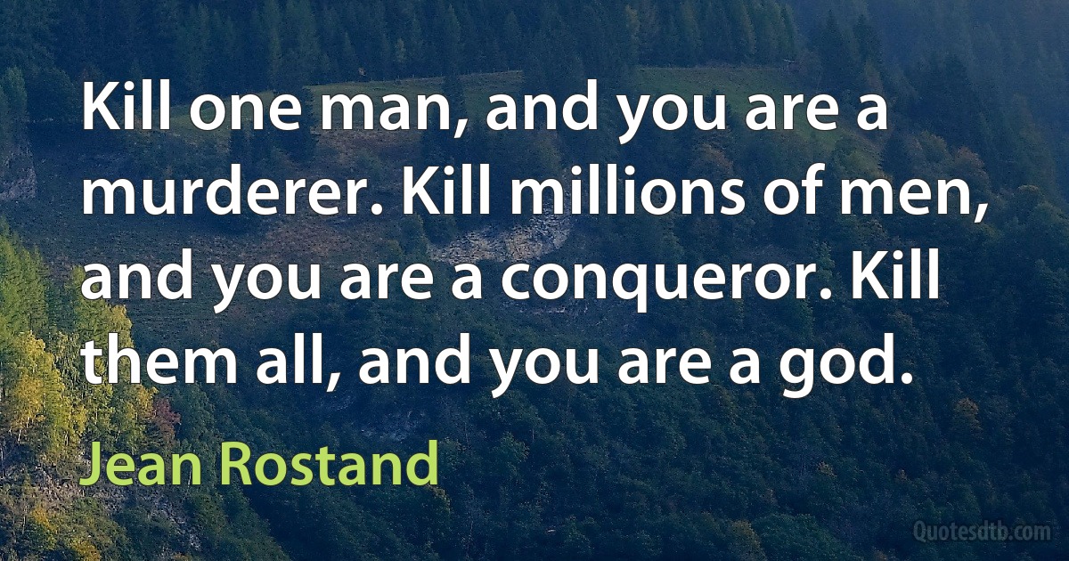 Kill one man, and you are a murderer. Kill millions of men, and you are a conqueror. Kill them all, and you are a god. (Jean Rostand)