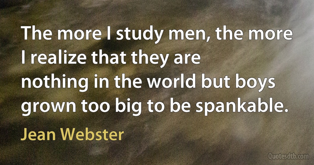 The more I study men, the more I realize that they are nothing in the world but boys grown too big to be spankable. (Jean Webster)