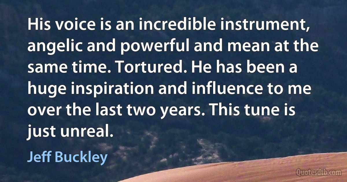 His voice is an incredible instrument, angelic and powerful and mean at the same time. Tortured. He has been a huge inspiration and influence to me over the last two years. This tune is just unreal. (Jeff Buckley)
