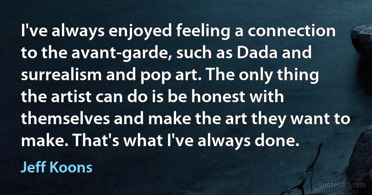 I've always enjoyed feeling a connection to the avant-garde, such as Dada and surrealism and pop art. The only thing the artist can do is be honest with themselves and make the art they want to make. That's what I've always done. (Jeff Koons)