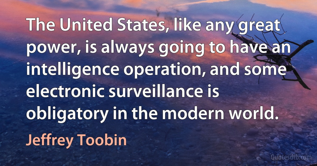 The United States, like any great power, is always going to have an intelligence operation, and some electronic surveillance is obligatory in the modern world. (Jeffrey Toobin)